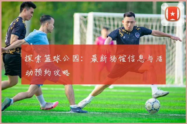 探索篮球公园:最新场馆信息与活动预约攻略