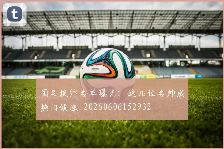 国足换帅名单曝光:这几位名帅成热门候选_20260606152932