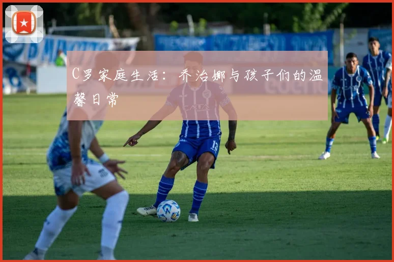 C罗家庭生活：乔治娜与孩子们的温馨日常