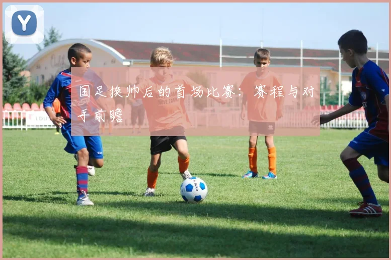国足换帅后的首场比赛：赛程与对手前瞻