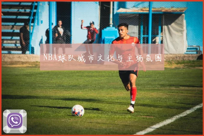 NBA球队城市文化与主场氛围