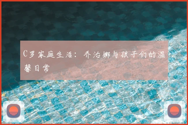 C罗家庭生活：乔治娜与孩子们的温馨日常